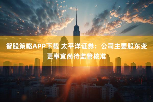 智股策略APP下载 太平洋证券：公司主要股东变更事宜尚待监管核准