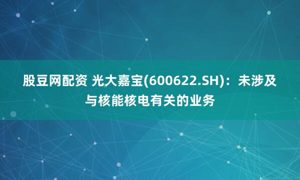 股豆网配资 光大嘉宝(600622.SH)：未涉及与核能核电有关的业务