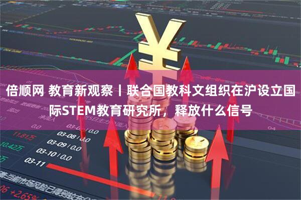 倍顺网 教育新观察丨联合国教科文组织在沪设立国际STEM教育研究所，释放什么信号