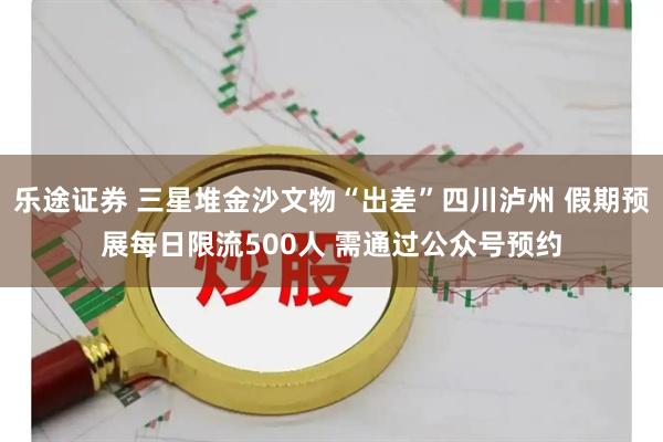 乐途证券 三星堆金沙文物“出差”四川泸州 假期预展每日限流500人 需通过公众号预约