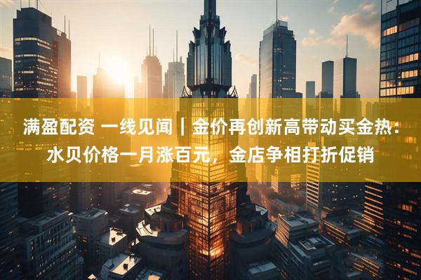 满盈配资 一线见闻｜金价再创新高带动买金热：水贝价格一月涨百元，金店争相打折促销