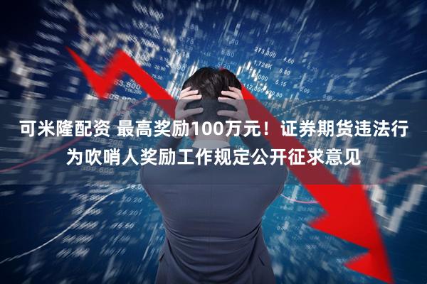 可米隆配资 最高奖励100万元！证券期货违法行为吹哨人奖励工作规定公开征求意见