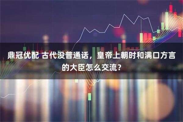 鼎冠优配 古代没普通话，皇帝上朝时和满口方言的大臣怎么交流？