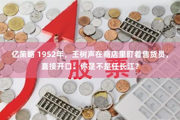 亿策略 1952年，王树声在商店里盯着售货员，直接开口：你是不是任长江？