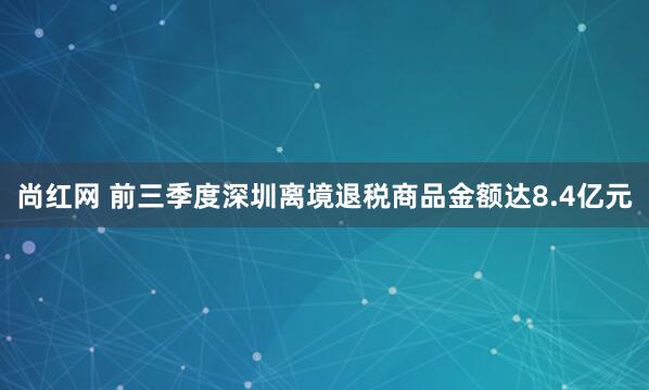 尚红网 前三季度深圳离境退税商品金额达8.4亿元