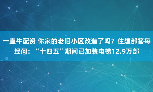 一直牛配资 你家的老旧小区改造了吗？住建部答每经问：“十四五”期间已加装电梯12.9万部