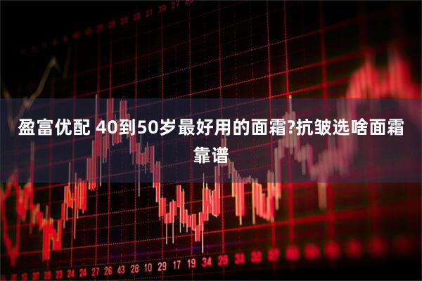 盈富优配 40到50岁最好用的面霜?抗皱选啥面霜靠谱