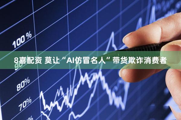 8喜配资 莫让“AI仿冒名人”带货欺诈消费者