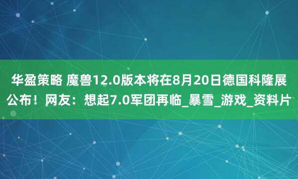 华盈策略 魔兽12.0版本将在8月20日德国科隆展公布！网友：想起7.0军团再临_暴雪_游戏_资料片