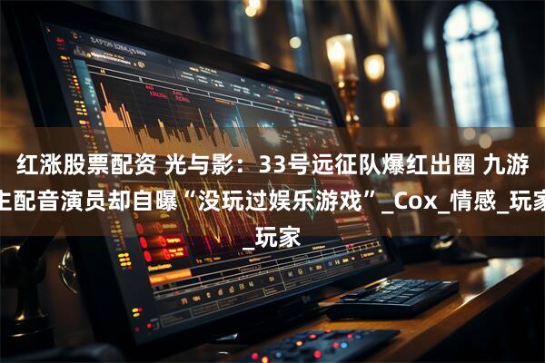 红涨股票配资 光与影：33号远征队爆红出圈 九游主配音演员却自曝“没玩过娱乐游戏”_Cox_情感_玩家