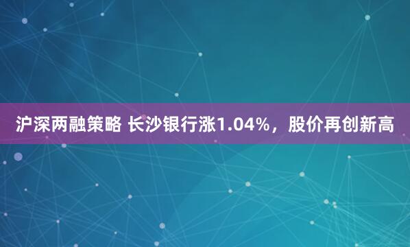 沪深两融策略 长沙银行涨1.04%，股价再创新高
