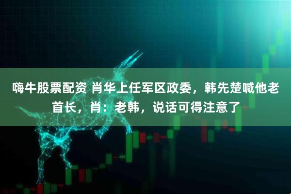 嗨牛股票配资 肖华上任军区政委，韩先楚喊他老首长，肖：老韩，说话可得注意了