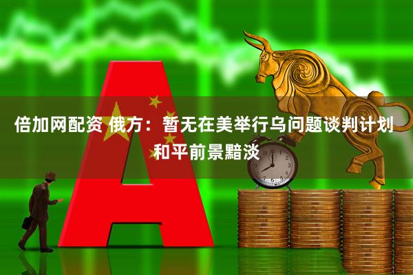 倍加网配资 俄方：暂无在美举行乌问题谈判计划 和平前景黯淡