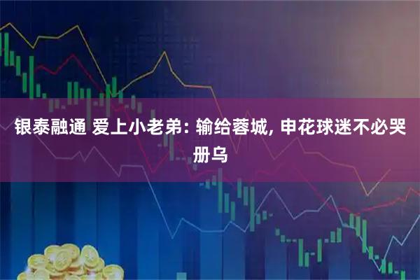 银泰融通 爱上小老弟: 输给蓉城, 申花球迷不必哭册乌
