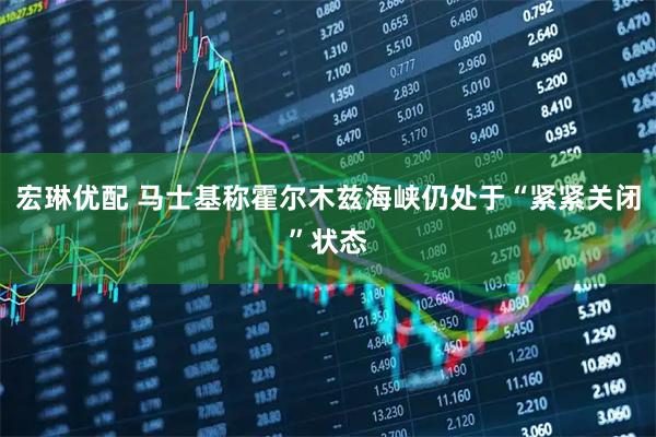 宏琳优配 马士基称霍尔木兹海峡仍处于“紧紧关闭”状态