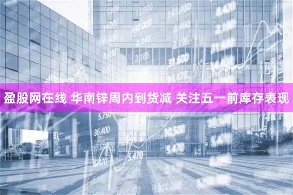 盈股网在线 华南锌周内到货减 关注五一前库存表现